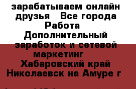 зарабатываем онлайн друзья - Все города Работа » Дополнительный заработок и сетевой маркетинг   . Хабаровский край,Николаевск-на-Амуре г.